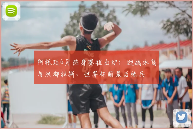 阿根廷6月热身赛程出炉：迎战冰岛与洪都拉斯，世界杯前最后练兵