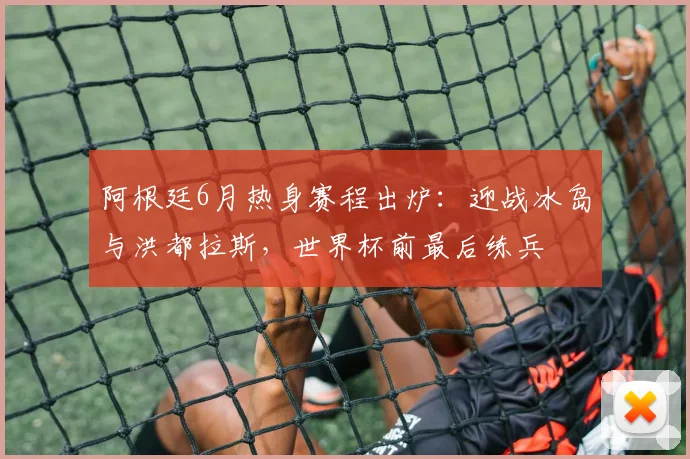 阿根廷6月热身赛程出炉:迎战冰岛与洪都拉斯,世界杯前最后练兵