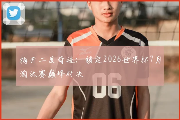 梅开二度奇迹:锁定2026世界杯7月淘汰赛巅峰对决