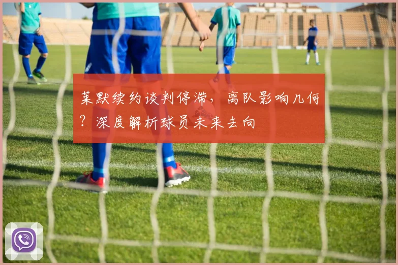 莱默续约谈判停滞，离队影响几何？深度解析球员未来去向