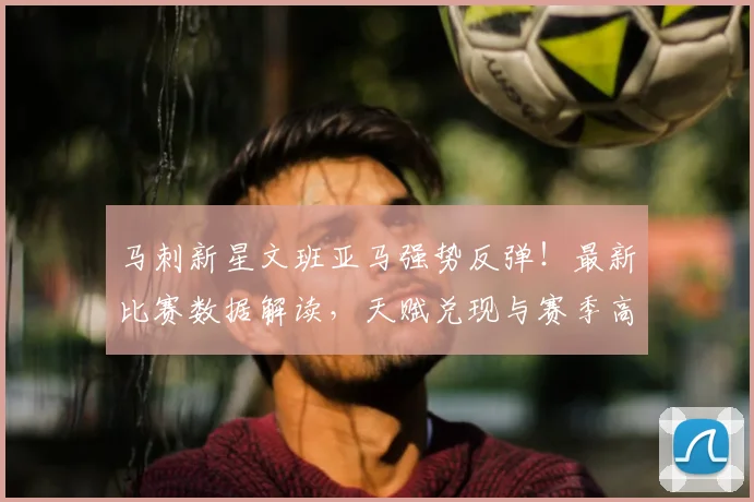 马刺新星文班亚马强势反弹！最新比赛数据解读，天赋兑现与赛季高光分析