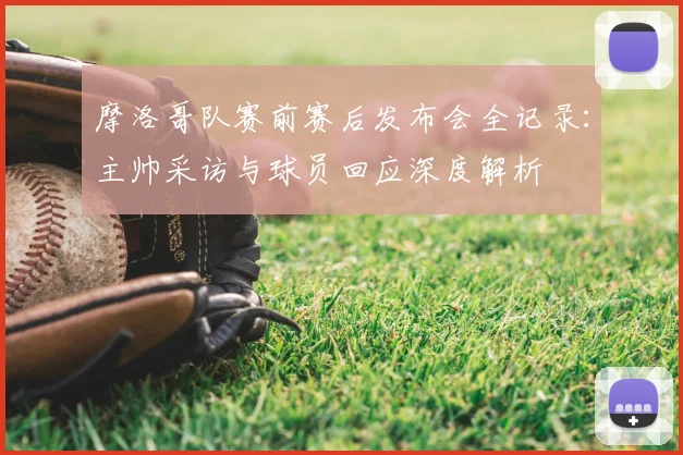 摩洛哥队赛前赛后发布会全记录：主帅采访与球员回应深度解析